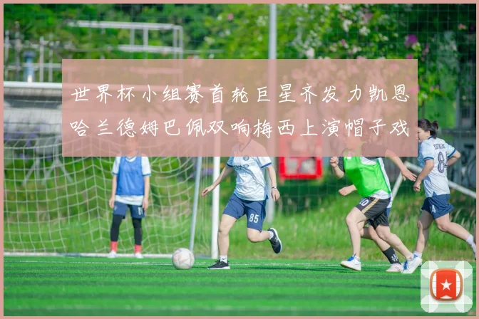世界杯小组赛首轮巨星齐发力凯恩哈兰德姆巴佩双响梅西上演帽子戏法