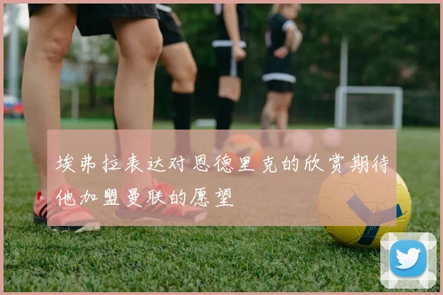 埃弗拉表达对恩德里克的欣赏期待他加盟曼联的愿望