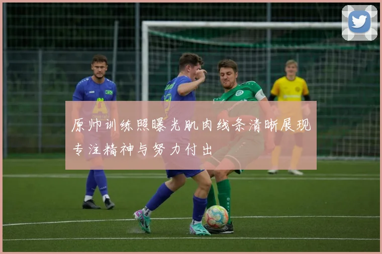 原帅训练照曝光肌肉线条清晰展现专注精神与努力付出