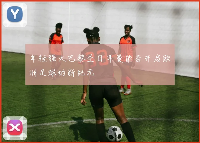 年轻强大巴黎圣日耳曼能否开启欧洲足球的新纪元