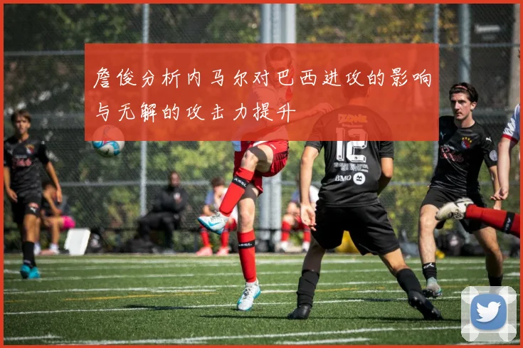 詹俊分析内马尔对巴西进攻的影响与无解的攻击力提升