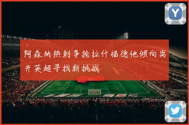 阿森纳热刺争抢拉什福德他倾向离开英超寻找新挑战