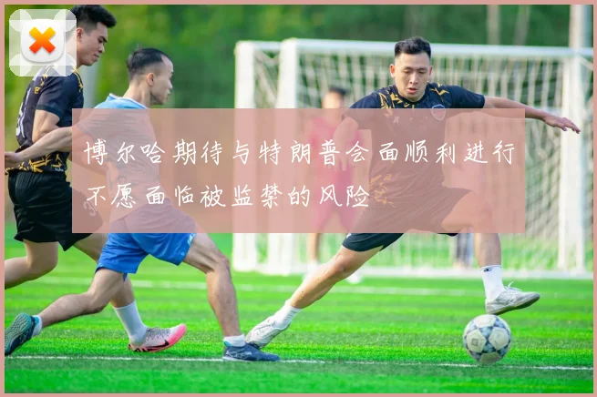 博尔哈期待与特朗普会面顺利进行不愿面临被监禁的风险