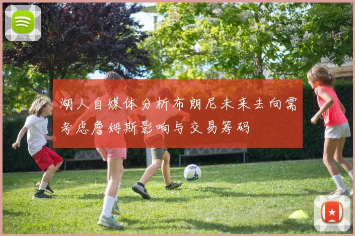 湖人自媒体分析布朗尼未来去向需考虑詹姆斯影响与交易筹码