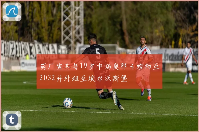 药厂宣布与19岁中场奥耶卡续约至2032并外租至埃尔沃斯堡