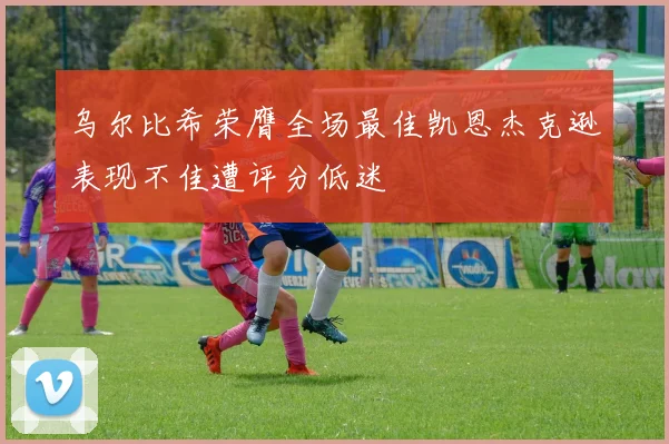 乌尔比希荣膺全场最佳凯恩杰克逊表现不佳遭评分低迷