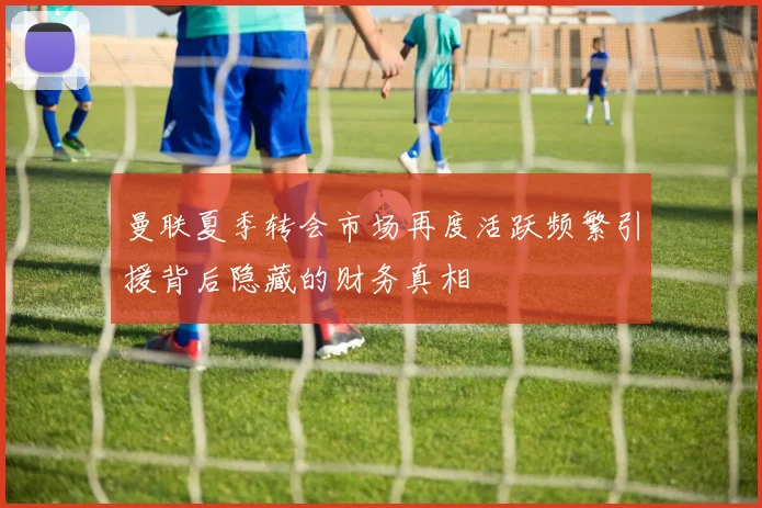 曼联夏季转会市场再度活跃频繁引援背后隐藏的财务真相