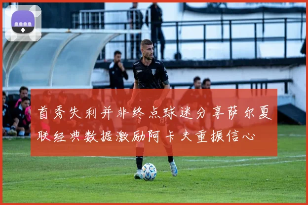 首秀失利并非终点球迷分享萨尔夏联经典数据激励阿卡夫重振信心