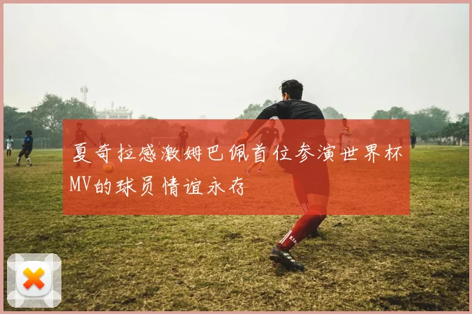夏奇拉感激姆巴佩首位参演世界杯MV的球员情谊永存