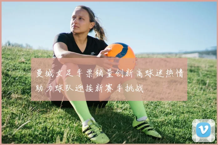 曼城女足季票销量创新高球迷热情助力球队迎接新赛季挑战