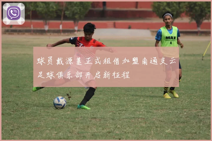 球员戴源基正式租借加盟南通支云足球俱乐部开启新征程