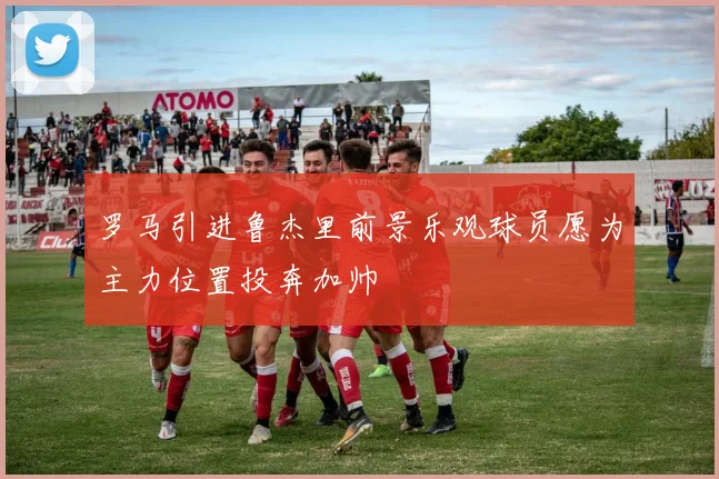 罗马引进鲁杰里前景乐观球员愿为主力位置投奔加帅