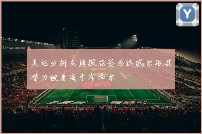 美记分析灰熊探花签或选威尔逊其潜力被看高于布泽尔