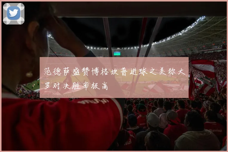 范德萨盛赞博格坎普进球之美称大罗对决胜率极高