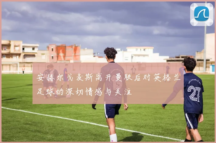 安赫尔戈麦斯离开曼联后对英格兰足球的深切情感与关注