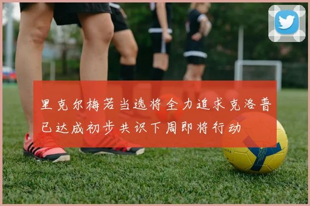 里克尔梅若当选将全力追求克洛普已达成初步共识下周即将行动