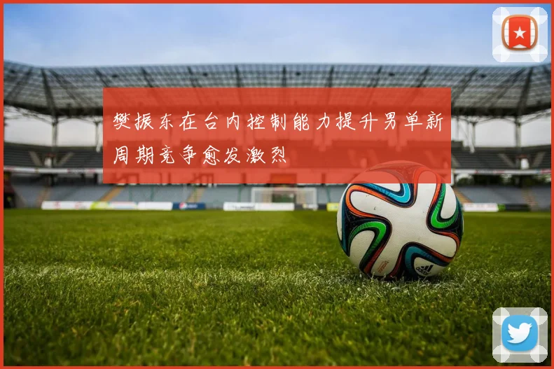 樊振东在台内控制能力提升男单新周期竞争愈发激烈
