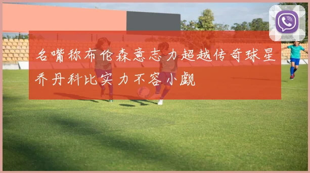 名嘴称布伦森意志力超越传奇球星乔丹科比实力不容小觑