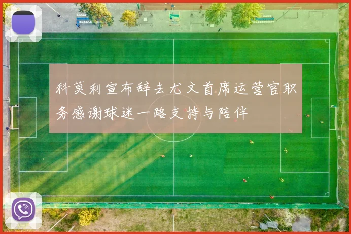 科莫利宣布辞去尤文首席运营官职务感谢球迷一路支持与陪伴