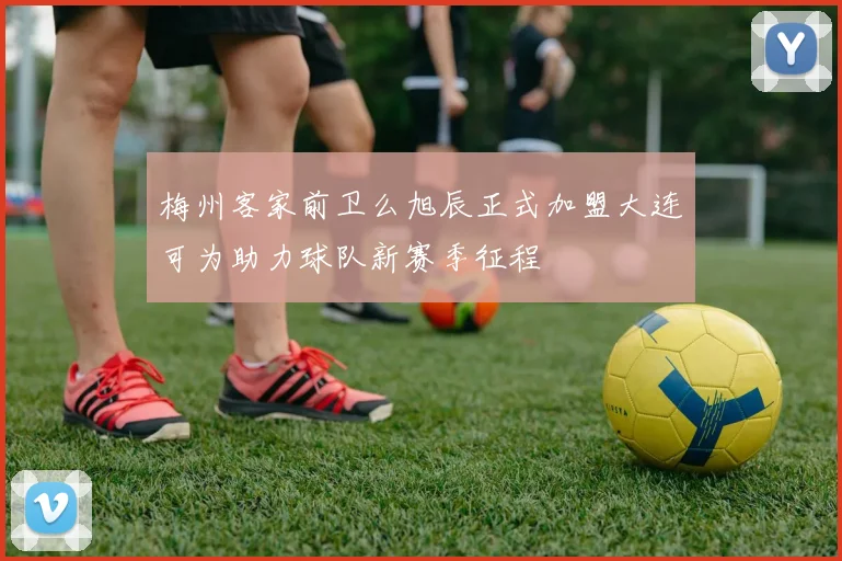 梅州客家前卫么旭辰正式加盟大连可为助力球队新赛季征程