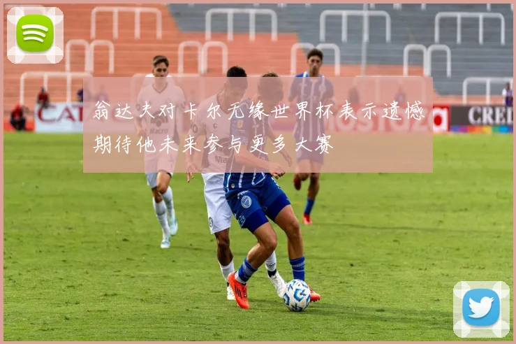 翁达夫对卡尔无缘世界杯表示遗憾期待他未来参与更多大赛