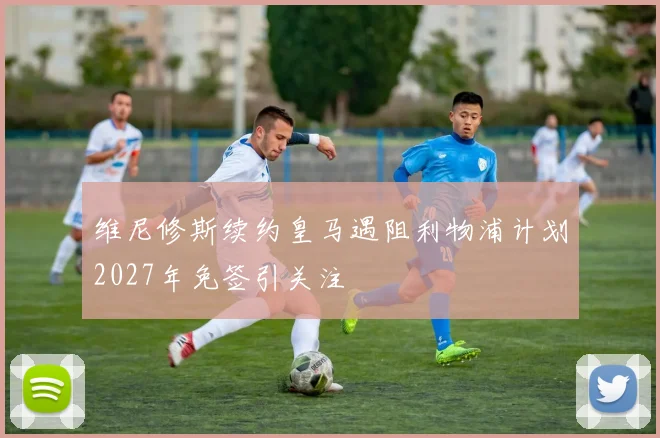 维尼修斯续约皇马遇阻利物浦计划2027年免签引关注
